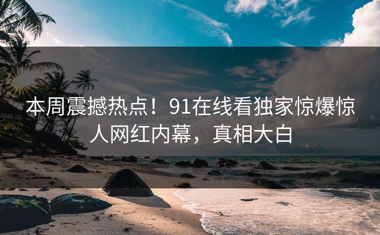 本周震撼热点！91在线看独家惊爆惊人网红内幕，真相大白  第1张