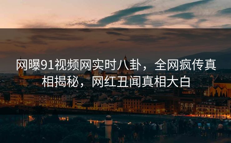 网曝91视频网实时八卦，全网疯传真相揭秘，网红丑闻真相大白  第1张