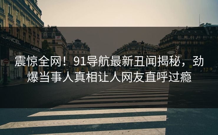 震惊全网！91导航最新丑闻揭秘，劲爆当事人真相让人网友直呼过瘾