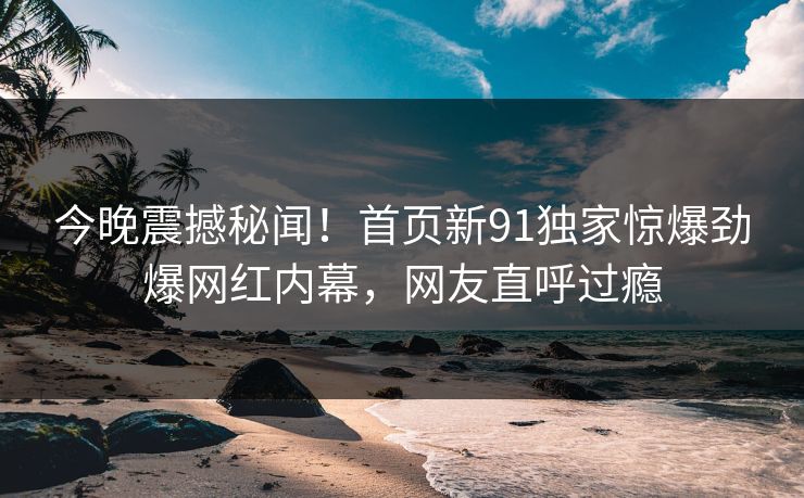 今晚震撼秘闻！首页新91独家惊爆劲爆网红内幕，网友直呼过瘾  第1张