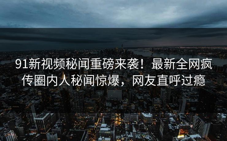 91新视频秘闻重磅来袭！最新全网疯传圈内人秘闻惊爆，网友直呼过瘾