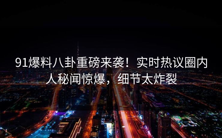 91爆料八卦重磅来袭！实时热议圈内人秘闻惊爆，细节太炸裂