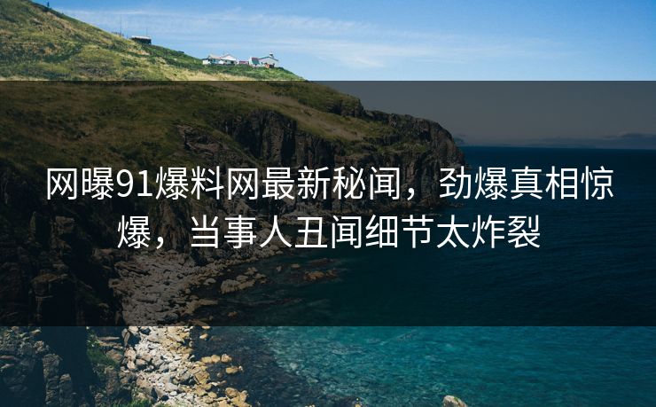 网曝91爆料网最新秘闻，劲爆真相惊爆，当事人丑闻细节太炸裂