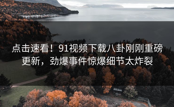 点击速看！91视频下载八卦刚刚重磅更新，劲爆事件惊爆细节太炸裂  第1张