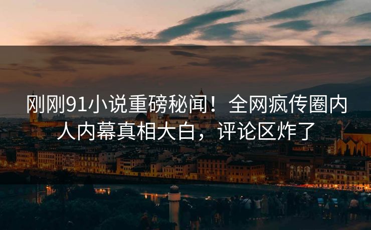 刚刚91小说重磅秘闻！全网疯传圈内人内幕真相大白，评论区炸了