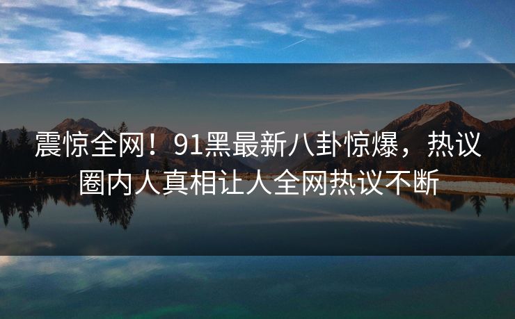 震惊全网！91黑最新八卦惊爆，热议圈内人真相让人全网热议不断