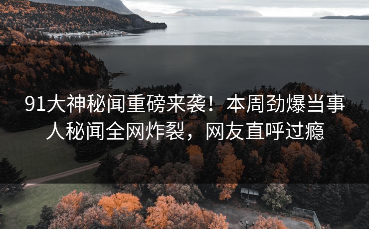 91大神秘闻重磅来袭！本周劲爆当事人秘闻全网炸裂，网友直呼过瘾  第1张