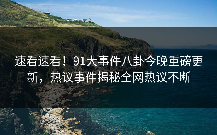 速看速看！91大事件八卦今晚重磅更新，热议事件揭秘全网热议不断