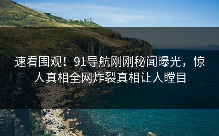 速看围观！91导航刚刚秘闻曝光，惊人真相全网炸裂真相让人瞠目