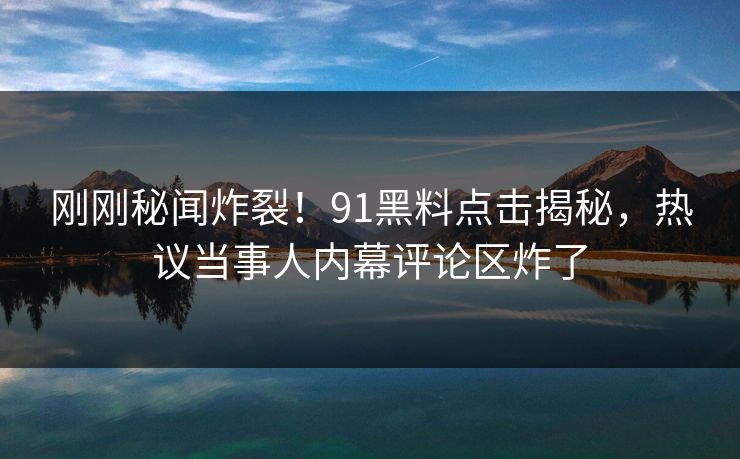 刚刚秘闻炸裂！91黑料点击揭秘，热议当事人内幕评论区炸了