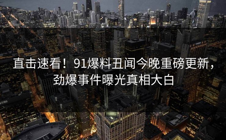 直击速看！91爆料丑闻今晚重磅更新，劲爆事件曝光真相大白