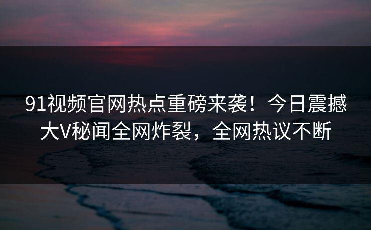 91视频官网热点重磅来袭！今日震撼大V秘闻全网炸裂，全网热议不断
