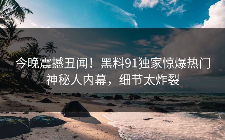 今晚震撼丑闻！黑料91独家惊爆热门神秘人内幕，细节太炸裂  第1张
