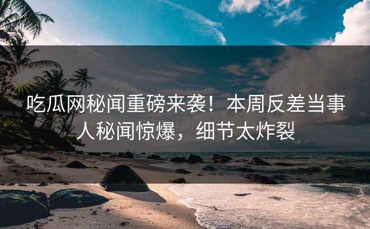 吃瓜网秘闻重磅来袭！本周反差当事人秘闻惊爆，细节太炸裂