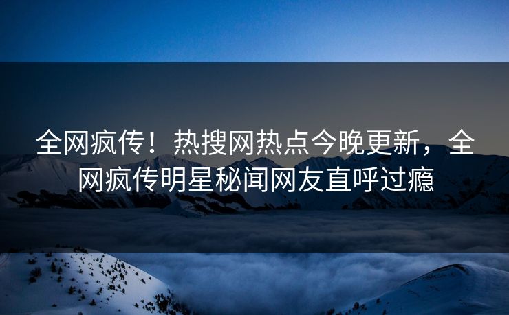 全网疯传！热搜网热点今晚更新，全网疯传明星秘闻网友直呼过瘾  第1张
