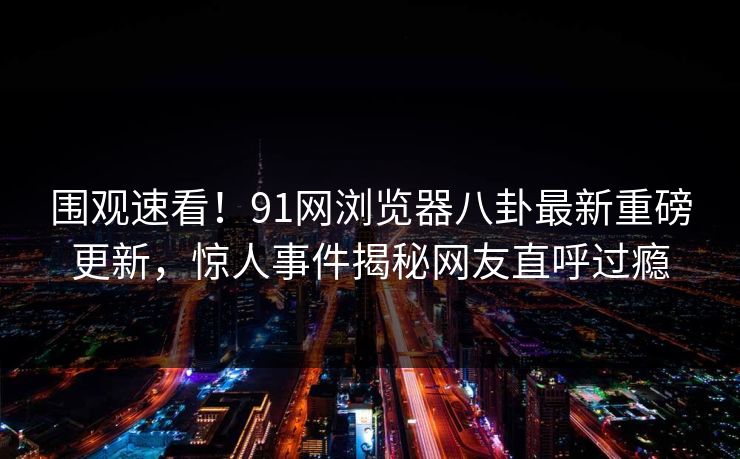 围观速看！91网浏览器八卦最新重磅更新，惊人事件揭秘网友直呼过瘾