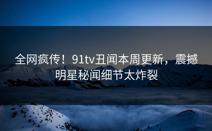 全网疯传！91tv丑闻本周更新，震撼明星秘闻细节太炸裂  第1张