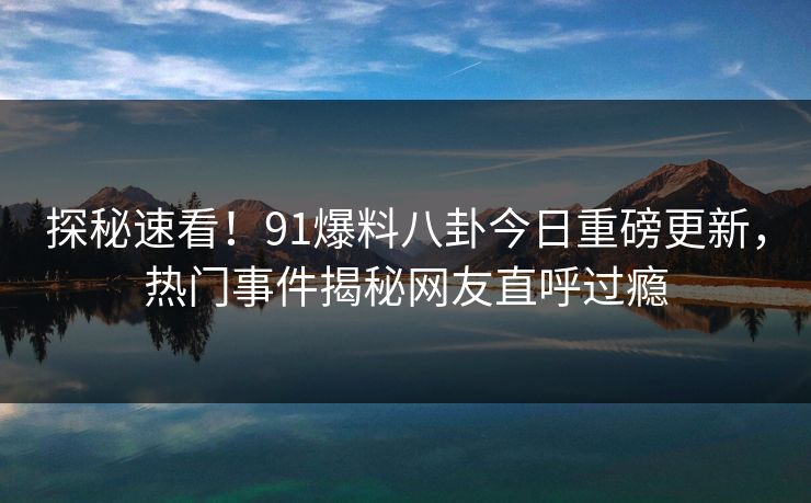 探秘速看！91爆料八卦今日重磅更新，热门事件揭秘网友直呼过瘾  第1张