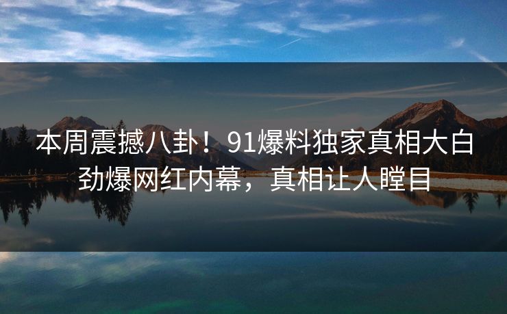 本周震撼八卦！91爆料独家真相大白劲爆网红内幕，真相让人瞠目