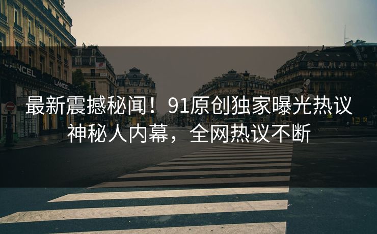 最新震撼秘闻！91原创独家曝光热议神秘人内幕，全网热议不断  第1张