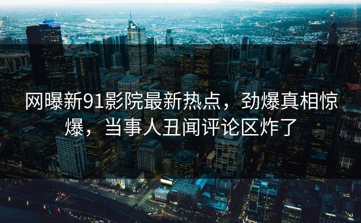 网曝新91影院最新热点，劲爆真相惊爆，当事人丑闻评论区炸了