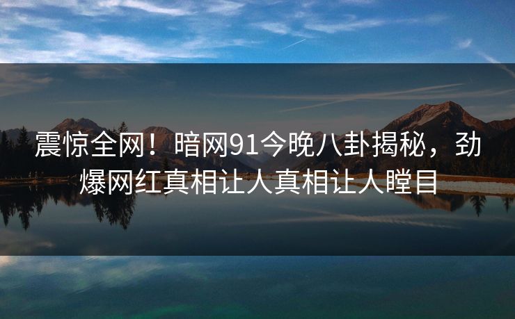 震惊全网！暗网91今晚八卦揭秘，劲爆网红真相让人真相让人瞠目