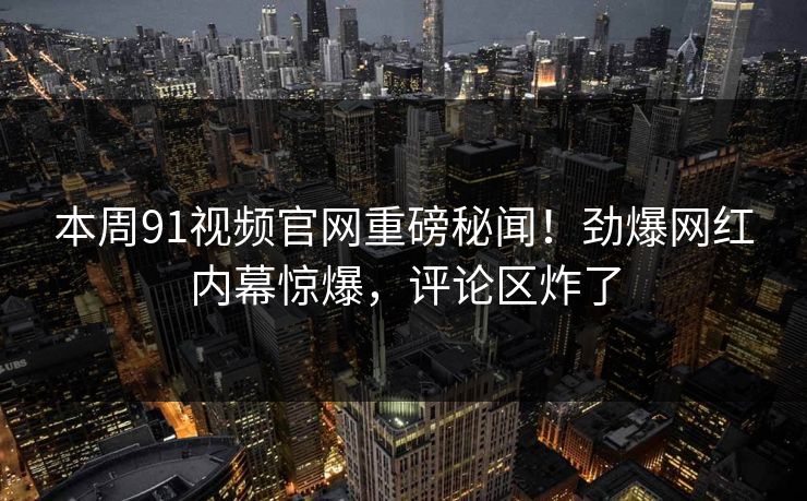 本周91视频官网重磅秘闻！劲爆网红内幕惊爆，评论区炸了