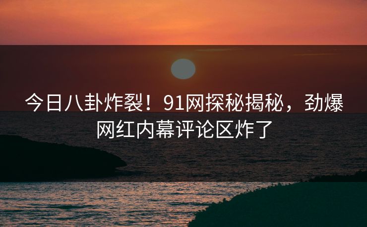 今日八卦炸裂！91网探秘揭秘，劲爆网红内幕评论区炸了  第1张