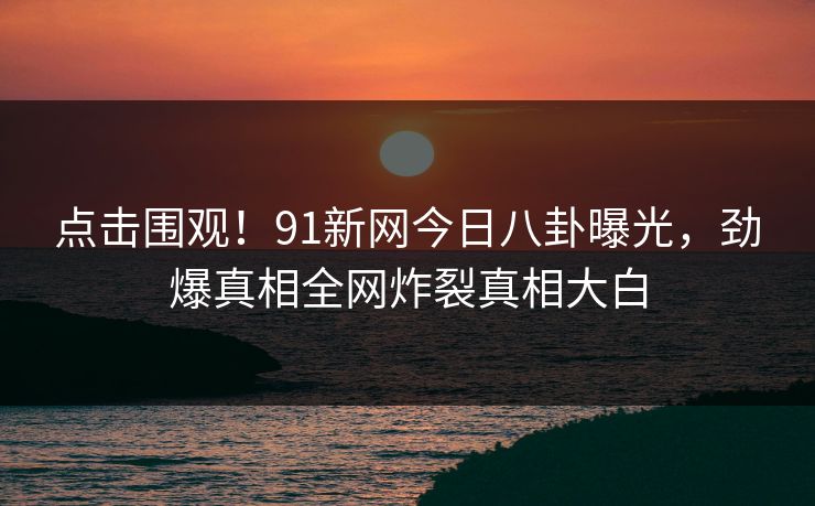 点击围观！91新网今日八卦曝光，劲爆真相全网炸裂真相大白  第1张