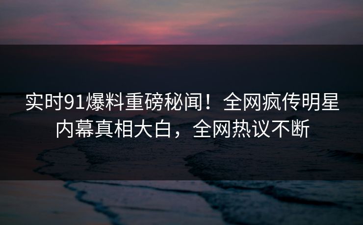 实时91爆料重磅秘闻！全网疯传明星内幕真相大白，全网热议不断  第1张