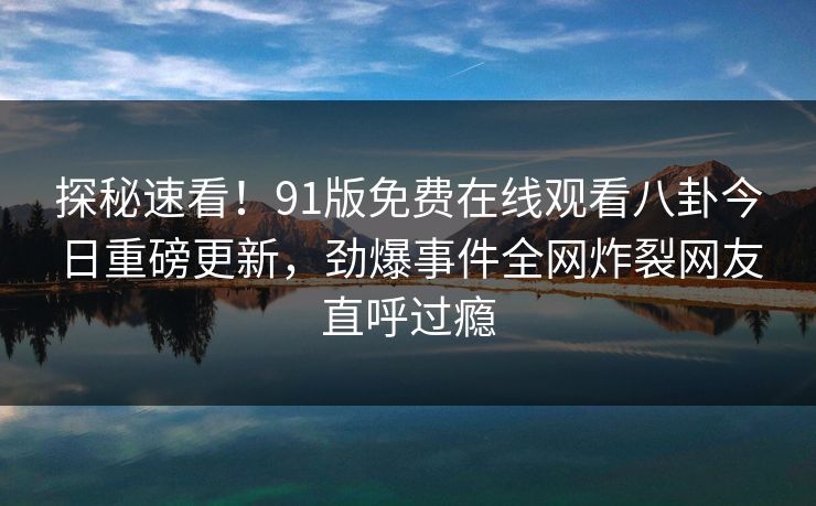 探秘速看！91版免费在线观看八卦今日重磅更新，劲爆事件全网炸裂网友直呼过瘾  第1张