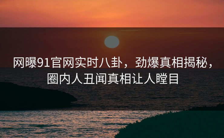 网曝91官网实时八卦，劲爆真相揭秘，圈内人丑闻真相让人瞠目