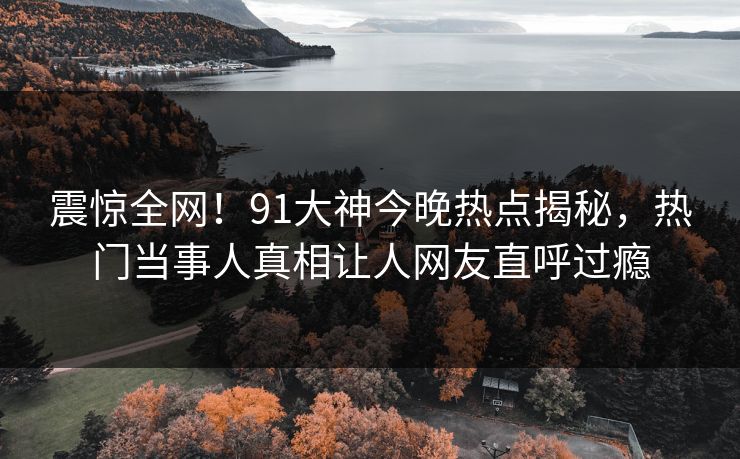 震惊全网！91大神今晚热点揭秘，热门当事人真相让人网友直呼过瘾  第1张