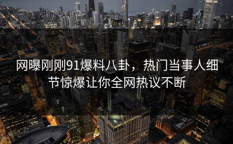 网曝刚刚91爆料八卦，热门当事人细节惊爆让你全网热议不断  第1张
