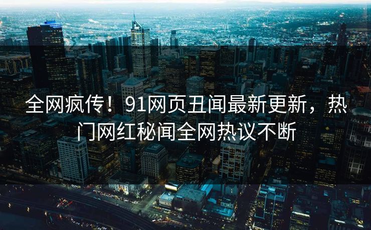 全网疯传！91网页丑闻最新更新，热门网红秘闻全网热议不断