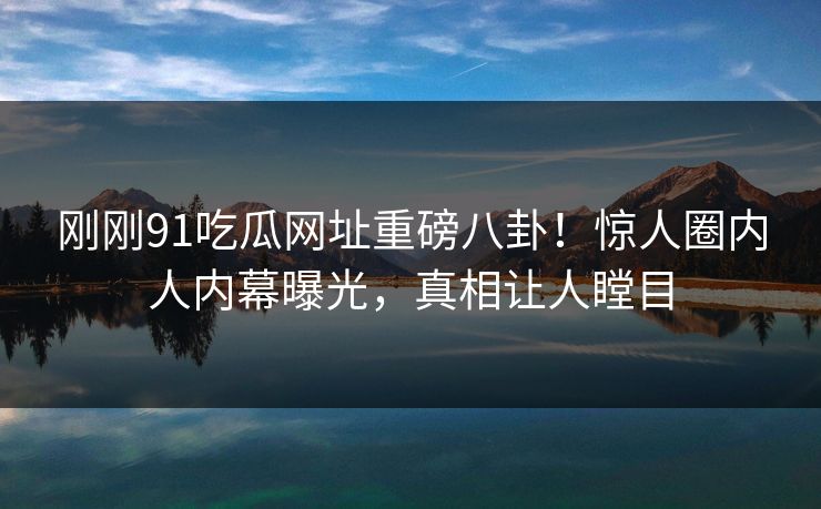 刚刚91吃瓜网址重磅八卦！惊人圈内人内幕曝光，真相让人瞠目