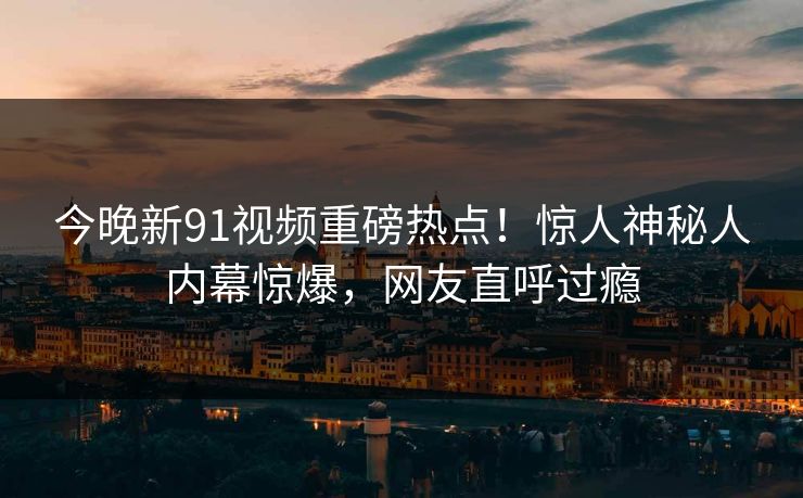 今晚新91视频重磅热点！惊人神秘人内幕惊爆，网友直呼过瘾