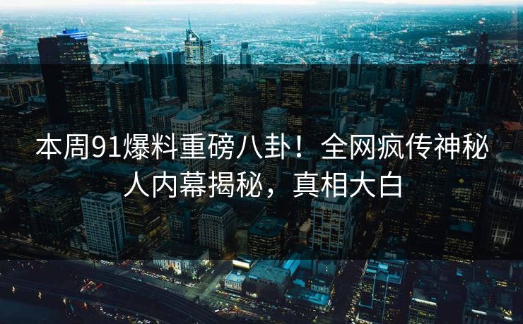 本周91爆料重磅八卦！全网疯传神秘人内幕揭秘，真相大白  第1张