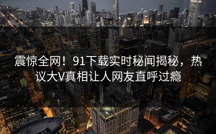 震惊全网！91下载实时秘闻揭秘，热议大V真相让人网友直呼过瘾  第1张