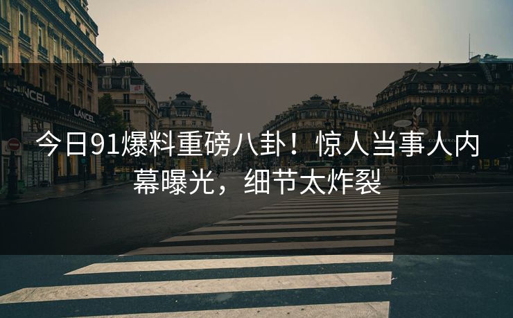 今日91爆料重磅八卦！惊人当事人内幕曝光，细节太炸裂  第1张