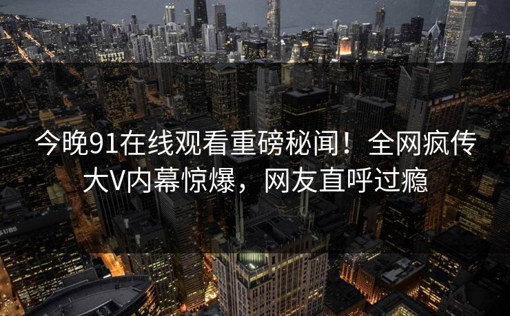 今晚91在线观看重磅秘闻！全网疯传大V内幕惊爆，网友直呼过瘾  第1张