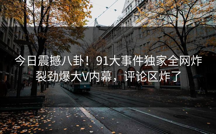 今日震撼八卦！91大事件独家全网炸裂劲爆大V内幕，评论区炸了  第1张