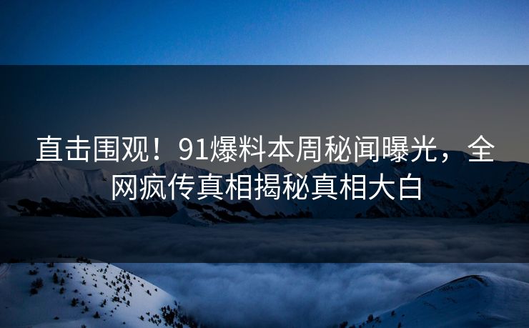 直击围观！91爆料本周秘闻曝光，全网疯传真相揭秘真相大白