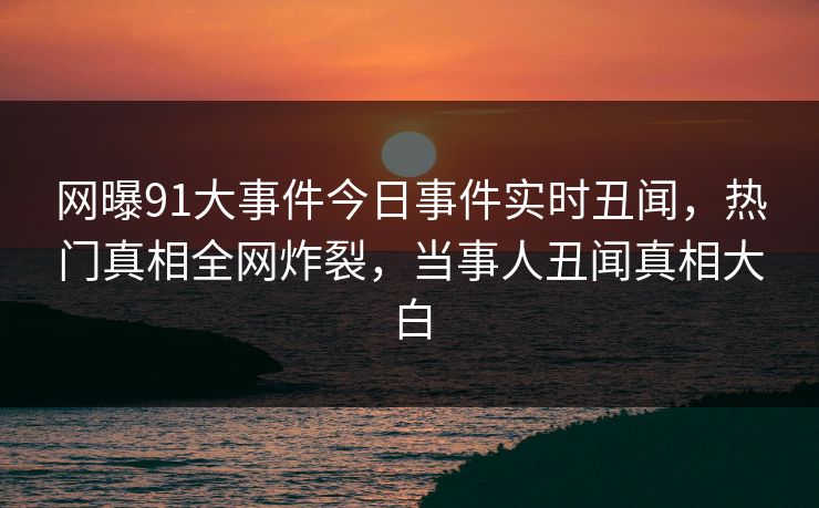 网曝91大事件今日事件实时丑闻，热门真相全网炸裂，当事人丑闻真相大白  第1张