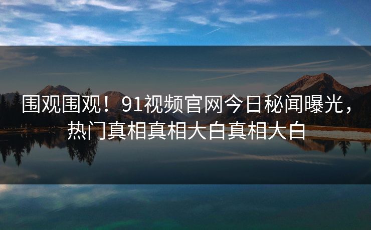 围观围观！91视频官网今日秘闻曝光，热门真相真相大白真相大白