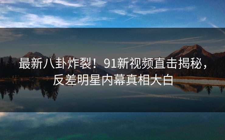 最新八卦炸裂！91新视频直击揭秘，反差明星内幕真相大白  第1张