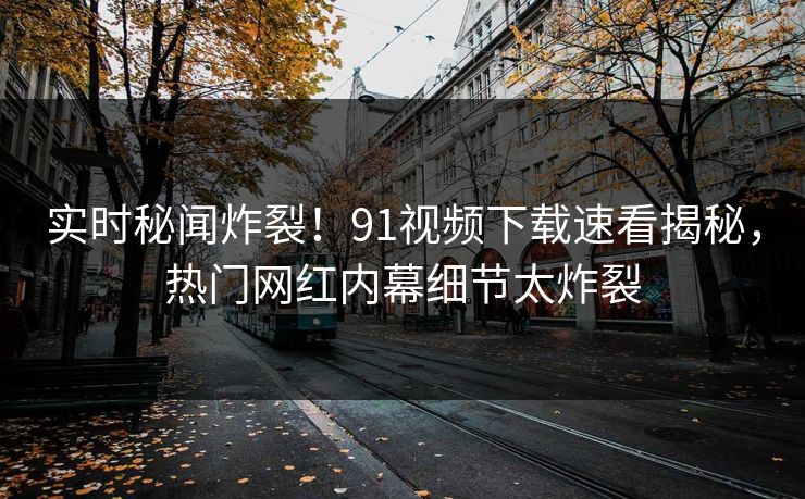 实时秘闻炸裂！91视频下载速看揭秘，热门网红内幕细节太炸裂