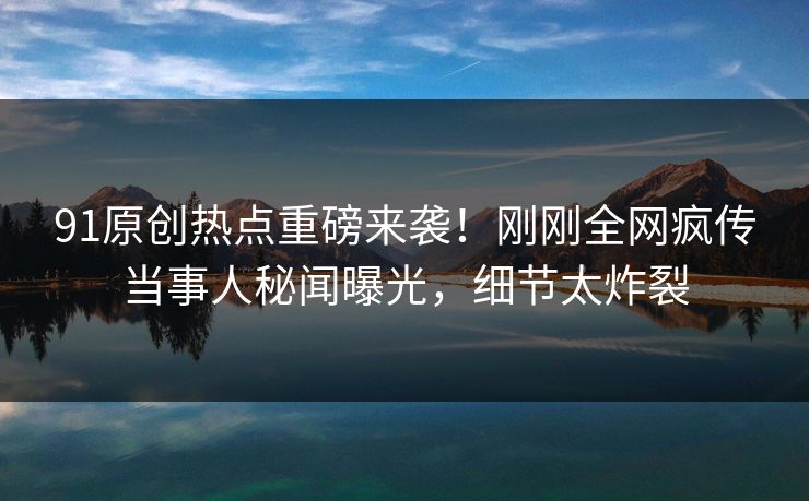 91原创热点重磅来袭！刚刚全网疯传当事人秘闻曝光，细节太炸裂