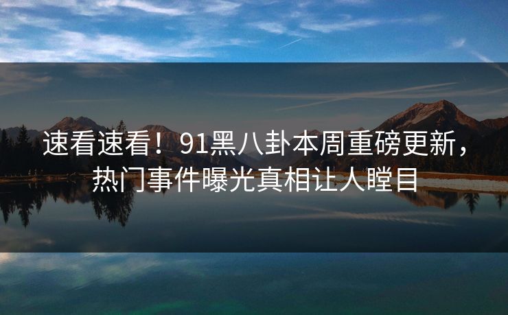 速看速看！91黑八卦本周重磅更新，热门事件曝光真相让人瞠目