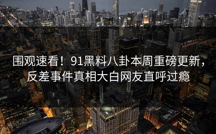 围观速看！91黑料八卦本周重磅更新，反差事件真相大白网友直呼过瘾  第1张